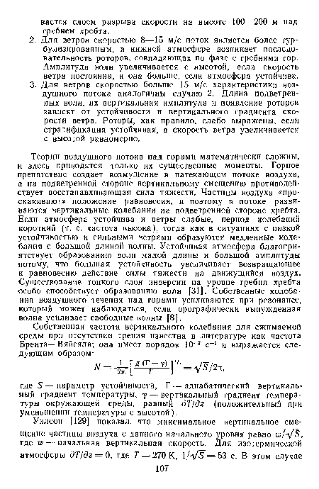 Теории воздушного потока над горами математически сложны, и здесь приводятся только их существенные моменты. Горное препятствие создает возмущение в натекающем потоке воздуха, а на подветренной стороне вертикальному смещению противодействует восстанавливающая сила тяжести. Частицы воздуха «проскакивают» положение равновесия, и поэтому в потоке развиваются вертикальные колебания на подветренной стороне хребта. Если атмосфера устойчива и ветры слабые, период колебаний короткий (т. е. частота высока), тогда как в ситуациях с низкой устойчивостью и сильными ветрами образуются медленные колебания с большой длиной волны. Устойчивая атмосфера благоприятствует образованию волн малой длины и большой амплитуды потому, что большая устойчивость увеличивает возвращающее к равновесию действие силы тяжести на движущийся воздух. Существование тонкого слоя инверсии на уровне гребня хребта особо способствует образованию волн [31]. Собственные колебания воздушного течения над горами усиливаются при резонансе, который может наблюдаться, если орографически вынужденная волна усиливает свободные волны [8].