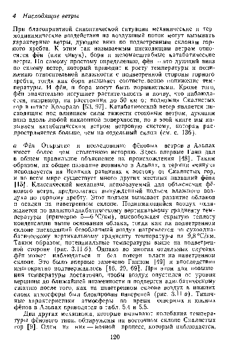 При благоприятной синоптической ситуации механические и термодинамические воздействия на воздушный поток могут вызывать характерные ветры, дующие вниз по подветренным склонам гордого хребта. К этим так называемым нисходящим ветрам относятся фён (или чинук), бора и мезомасштабные катабатические ветры. По самому простому определению, фён — это дующий вниз по склону ветер, который приводит к росту температуры и понижению относительной влажности с подветренной стороны горного хребта, тогда как бора вызывает соответственно понижение температуры. И фён, и бора могут быть порывистыми. Кроме того, фён значительно иссушает растительность и почву, что наблюдается, например, на расстоянии до 50 км от подножия Скалистых гор в штате Колорадо [53, 97]. Катабатический ветер является нисходящим под влиянием силы тяжести стоковым ветром, дующим вниз вдоль любой наклонной поверхности, но в этой книге мы на зываем катабатическим ветром ветровую систему, которая распространяется больше, чем на отдельный склон (см. с. 136).