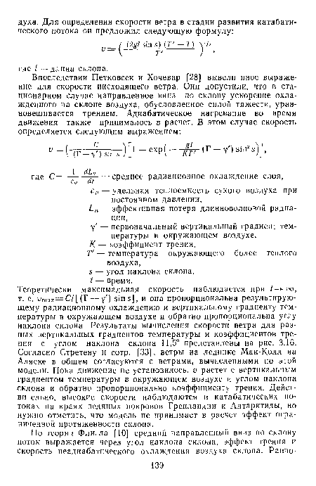 Теоретически максимальная скорость наблюдается при оо, т. е. утах=С/[(Г — у ) sin s], и она пропорциональна результирующему радиационному охлаждению и вертикальному градиенту температуры в окружающем воздухе и обратно пропорциональна углу наклона склона. Результаты вычисления скорости ветра для разных вертикальных градиентов температуры и коэффициентов трения с углом наклона склона 11,5° представлены на рис. 3.16. Согласно Стретену и сотр. [33], ветры на леднике Мак-Колл на Аляске в общем согласуются с ветрами, вычисленными по этой модели. Пока движение не установилось, v растет с вертикальным градиентом температуры в окружающем воздухе и углом наклона склона и обратно пропорционально коэффициенту трения. Действительно, высокие скорости наблюдаются в катабатических потоках на краях ледяных покровов Гренландии и Антарктиды, но нужно отметить, что модель не принимает в расчет эффект ограниченной протяженности склона.