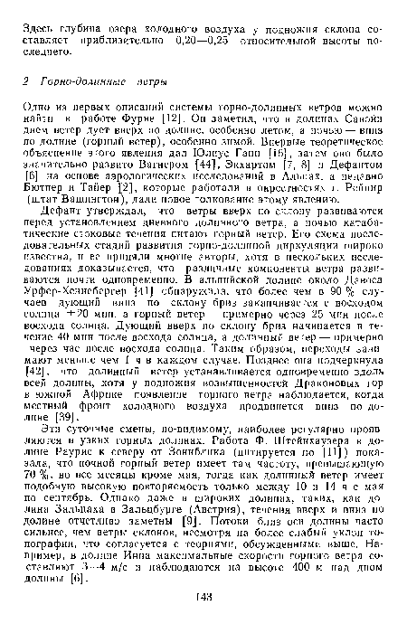 Дефант утверждал, что ветры вверх по склону развиваются перед установлением дневного долинного ветра, а ночью катаба-тические стоковые течения питают горный ветер. Его схема последовательных стадий развития горно-долинной циркуляции широко известна, и ее приняли многие авторы, хотя в нескольких исследованиях доказывается, что различные компоненты ветра развиваются почти одновременно. В альпийской долине около Давоса Урфер-Хеннебергер [41] обнаружила, что более чем в 90 % случаев дующий вниз по склону бриз заканчивается с восходом солнца ±20 мин, а горный ветер — примерно через 25 мин после восхода солнца. Дующий вверх по склону бриз начинается в течение 40 мин после восхода солнца, а долинный ветер — примерно через час после восхода солнца. Таким образом, переходы занимают меньше чем 1 ч в каждом случае. Позднее она подчеркнула [42], что долинный ветер устанавливается одновременно вдоль всей долины, хотя у подножия возвышенностей Драконовых гор в южной Африке появление горного ветра наблюдается, когда местный фронт холодного воздуха продвинется вниз по долине [39].