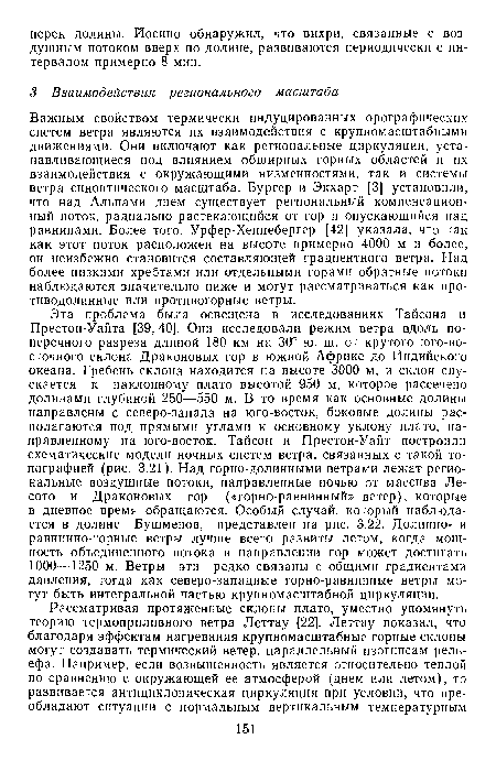 Эта проблема была освещена в исследованиях Тайсона и Престон-Уайта [39, 40]. Они исследовали режим ветра вдоль поперечного разреза длиной 180 км на 30° ю. ш. от крутого юго-восточного склона Драконовых гор в южной Африке до Индийского океана. Гребень склона находится на высоте 3000 м, и склон спускается к наклонному плато высотой 950 м, которое рассечено долинами глубиной 250—550 м. В то время как основные долины направлены с северо-запада на юго-восток, боковые долины располагаются под прямыми углами к основному уклону плато, направленному на юго-восток. Тайсон и Престон-Уайт построили схематические модели ночных систем ветра, связанных с такой топографией (рис. 3.21). Над горно-долинными ветрами лежат региональные воздушные потоки, направленные ночью от массива Лесото и Драконовых гор («горно-равнинный» ветер), которые в дневное время обращаются. Особый случай, который наблюдается в долине Бушменов, представлен на рис. 3.22. Долинно- и равнинно-горные ветры лучше всего развиты летом, когда мощность объединенного потока в направлении гор может достигать 1000—1250 м. Ветры эти редко связаны с общими градиентами давления, тогда как северо-западные горно-равнинные ветры могут быть интегральной частью крупномасштабной циркуляции.