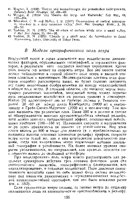 Воздушный поток в горах изменяется под воздействием динамических факторов, обусловленных топографией, и термических факторов, в результате чего создается местная циркуляция. Кроме того, высота гор влияет на скорость ветра. Все это вместе взятое делает наблюдаемое в горной области поле ветра в высшей степени сложным и изменчивым. Индивидуальные влияния этих факторов подробно рассмотрены выше, но будет полезно закончить эту главу некоторыми соображениями по поводу взаимодействий в общем поле ветра. В сложной области, где имеются черты топографии различных масштабов, воздушный поток может испытывать неодинаковые воздействия на разных уровнях в атмосфере. Наппо [6] иллюстрирует это на примере долины р. Теннесси шириной 50—60 км между плато Камберленд (1000 м) к северо-западу и Грейт-Смоки-Маунтинс (2000 м) к юго-востоку. Там можно выделить три различных слоя. Ниже 200 м в долине в потоке не обнаруживается никаких крупномасштабных влияний рельефа, хотя можно заметить направляющий эффект, создаваемый небольшими хребтами (100—150 м). Изменения скорости и направления ветра здесь практически не зависят от устойчивости. Над этим слоем вплоть до 800 м выше дна долины (т. е. приблизительно до половины высоты основных элементов рельефа) профиль скорости ветра почти такой же, как и над шероховатой поверхностью равнины, тогда как направление ветра испытывает влияние локальной топографии и устойчивости. На более высоких уровнях скорости увеличиваются, но направления, как правило, остаются постоянными вплоть до свободной атмосферы.