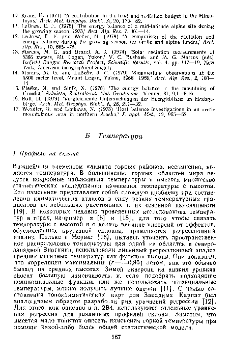 Важнейшим элементом климата горных районов, несомненно, является температура. В большинстве горных областей мира ведутся подробные наблюдения температуры и имеется множество статистических исследований изменения температуры с высотой. Это изменение представляет собой сложную проблему при составлении климатических атласов в силу резких температурных градиентов на небольших расстояниях и их сезонной изменчивости [19]. В некоторых недавно проведенных исследованиях температур в горах, например в [6] и [18], для того чтобы связать температуры с высотой и отделить влияние инверсий от эффектов, обусловленных крутизной склонов, применяется регрессионный анализ. Пильке и Меринг [16], пытаясь уточнить пространственное распределение температуры для одной из областей в северо-западной Виргинии, использовали линейный регрессионный анализ средних месячных температур как функции высоты. Они показали, что корреляции максимальны (г=—0,95) летом, как это обычно бывает на средних высотах. Зимой инверсии на низких уровнях вкосят большую изменчивость, и, если подобрать подходящие полиномиальные функции или же использовать потенциальные температуры, можно получить лучшие оценки [11]. С целью составления топоклиматических карт для Западных Карпат был аналогичным образом разработан ряд уравнений регрессии [12]. Для этого, как описано в п. ,2В4, используются отдельные уравнения регрессии для различных профилей склона. Заметим, что имеется мало попыток описать изменения горной температурь) при. помощи какой-либо более общей статистической модели.