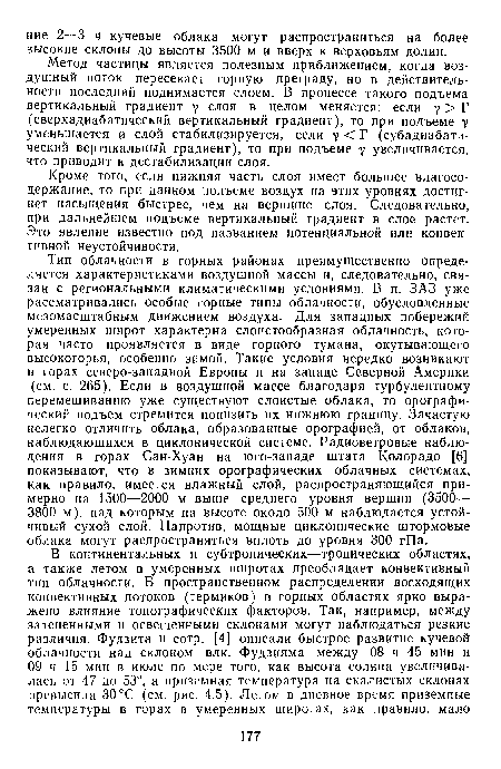 Тип облачности в горных районах преимущественно определяется характеристиками воздушной массы и, следовательно, связан с региональными климатическими условиями. В п. ЗАЗ уже рассматривались особые горные типы облачности, обусловленные мезомасштабным движением воздуха. Для западных побережий умеренных широт характерна слоистообразная облачность, которая часто проявляется в виде горного тумана, окутывающего высокогорья, особенно зимой. Такие условия нередко возникают в горах северо-западной Европы и на западе Северной Америки (см. с. 265). Если в воздушной массе благодаря турбулентному перемешиванию уже существуют слоистые облака, то орографический подъем стремится понизить их нижнюю границу. Зачастую нелегко отличить облака, образованные орографией, от облаков, наблюдающихся в циклонической системе. Радиоветровые наблюдения в горах Сан-Хуан на юго-западе штата Колорадо [6] показывают, что в зимних орографических облачных системах, как правило, имеется влажный слой, распространяющийся примерно на 1500—2000 м выше среднего уровня вершин (3500— 3800 м), над которым на высоте около 500 м наблюдается устойчивый сухой слой. Напротив, мощные циклонические штормовые облака могут распространяться вплоть до уровня 300 гПа.