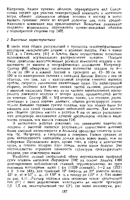 В свете этих общих рассуждений о процессах осадкообразования исследуем эмпирические данные о влиянии высоты. Уже в конце XIX в. в Гималаях [41] и Альпах было осуществлено несколько исследований вертикального распределения осадков. Позднее были проведены многочисленные расчеты изменения осадков в зависимости от высоты и, географического положения. Например, Солтер [89] обнаружил увеличение количества осадков на 8— 15 см на 100 м в южной Англии и примерно на 12—30 см на 100 м на наветренных склонах в западной Англии. Вместе с тем он отметил, что там, где с наветренной стороны имеются высокие хребты, скорость увеличения значительно ниже. На подветренной стороне, особенно для более низких частей склонов, увеличение с высотой оказалось большим из-за частого возникновения нисходящего движения воздуха и потери влаги, произошедшей выше по течению. Солтер [89, с. 54] отметил также, что станции, расположенные в узких горных долинах, обычно регистрируют значительно большие годовые суммы осадков, чем это можно было бы ожидать для такой сравнительно небольшой высоты. Для восточных Пеннин средняя высота в радиусе 8 км от места расположения дождемера оказывается лучшим предиктором годового количества осадков, чем высота станции [18].