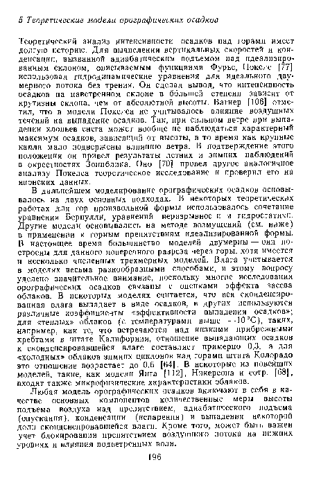 Теоретический анализ интенсивности осадков над горами имеет долгую историю. Для вычисления вертикальных скоростей и конденсации, вызванной адиабатическим подъемом над идеализированным склоном, описываемым функциями Фурье, Покелс [77] использовал гидродинамические уравнения для идеального двумерного потока без трения. Он сделал вывод, что интенсивность осадков на наветренном склоне в большей степени зависит от крутизны склона, чем от абсолютной высоты. Вагнер [106] отметил, что в модели Покелса не учитывалось влияние воздушных течений на выпадение осадков. Так, при сильном ветре при выпадении хлопьев снега может вообще не наблюдаться характерный максимум осадков, зависящий от высоты, в то время как крупные капли мало подвержены влиянию ветра. В подтверждение этого положения он привел результаты летних и зимних наблюдений в окрестностях Зоннблика. Оно [70] провел другое аналогичное анализу Покелса теоретическое исследование и проверил его на японских данных.