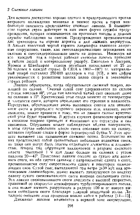 Лавины образуются, когда обрушивается снежный покров, лежащий на склоне. Свежий сухой снег удерживается на склоне с углом наклона 40°, тогда как влажный талый снег скользит даже по склонам в 15°. Критический угол схода зависит от температуры и плотности снега, которые определяют его строение и влажность. Перегрузка, обусловленная вновь выпавшим снегом или отложением снега в результате ветрового переноса или, наконец, весом лыжника, может привести к тому, что на данном склоне критический угол будет превышен. В других случаях физические процессы в снежном покрове приводят к изменению его структуры и сил сцепления. Обрушение может наблюдаться вблизи поверхности, в этом случае небольшие массы снега сползают вниз по склону, оставляя глубокие следы в форме перевернутой буквы V. Этот процесс вызывает так называемые снежные осовы. Большинство из них представляет собой сравнительно небольшие подвижки снега, но даже они могут быть опасны отдельным лыжникам и альпинистам. Второй тип обрушения заключается в разрыве снежного пласта толщиной 1 м или даже больше на склонах с углом наклона 20—45°. Пластовые лавины состоят из сухого или влажного снега, но оба случая связаны с напряжениями сдвига в снеге, превышающими силу сопротивления сдвигу в некотором нижележащем слое. Сухой снег, выпадающий при ветре 30 м/с над протяженным лавиносбором, может вызвать движущуюся по воздуху лавину сухого свежевыпавшего снега впереди скользящего снега. Эта лавина свежевыпавшего снега движется с высокой скоростью, сравнимой со скоростью атмосферного турбулизированного потока, и она может вызвать разрушения в радиусе 100 м от конуса выноса сошедшего снега благодаря ударной воздушной волне. Детальное описание этих процессов можно найти в работах [11—13].