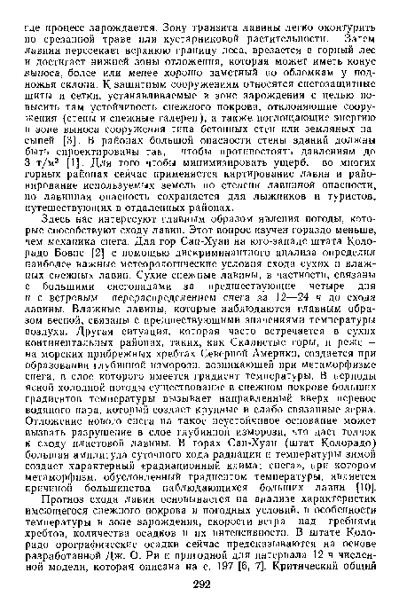 Здесь нас интересуют главным образом явления погоды, которые способствуют сходу лавин. Этот вопрос изучен гораздо меньше, чем механика снега. Для гор Сан-Хуан на юго-западе штата Колорадо Бовис [2] с помощью дискриминантного анализа определил наиболее важные метеорологические условия схода сухих и влажных снежных лавин. Сухие снежные лавины, в частности, связаны с большими снегопадами за предшествующие четыре дня и с ветровым перераспределением снега за 12—24 ч до схода лавины. Влажные лавины, которые наблюдаются главным образом весной, связаны с предшествующими значениями температуры воздуха. Другая ситуация, которая часто встречается в сухих континентальных районах, таких, как Скалистые горы, и реже — на морских прибрежных хребтах Северной Америки, создается при образовании глубинной изморози, возникающей при метаморфизме снега, в слое которого имеется градиент температуры. В периоды ясной холодной погоды существование в снежном покрове больших градиентов температуры вызывает направленный вверх перенос водяного пара, который создает крупные и слабо связанные зерна. Отложение нового снега на такое неустойчивое основание может вызвать разрушение в слое глубинной изморози, что даст толчок к сходу пластовой лавины. В горах Сан-Хуан (штат Колорадо) большая амплитуда суточного хода радиации и температуры зимой создает характерный «радиационный климат снега», при котором метаморфизм, обусловленный градиентом температуры, является причиной большинства наблюдающихся больших лавин [10].