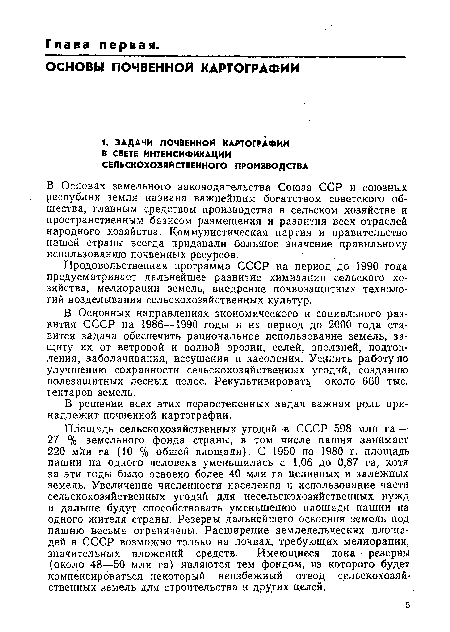 Площадь сельскохозяйственных угодий в СССР 598 млн га —-27 % земельного фонда страны, в том числе пашня занимает 220 млн га (10 % общей площади). С 1950 по 1980 г. площадь пашни на одного человека уменьшилась с 1,06 до 0,87 га, хотя за эти годы было освоено более 40 млн га целинных и залежных земель. Увеличение численности населения и использование части сельскохозяйственных угодий для несельскохозяйственных нужд и дальше будут способствовать уменьшению площади пашни на одного жителя страны. Резервы дальнейшего освоения земель под пашню весьма ограничены. Расширение земледельческих площадей в СССР возможно только на почвах, требующих мелиорации, значительных вложений средств. Имеющиеся пока резервы (около 48—50 млн га) являются тем фондом, из которого будет компенсироваться некоторый неизбежный отвод сельскохозяйственных земель для строительства и других целей.