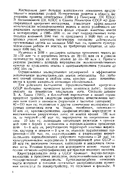 В. А. Ковды (1981), в ближайшей перспективе в нашей стране предстоит провести следующие мероприятия: известкование кислых почв полей и сенокосов (первичное и частично повторное) — 80—100 млн га; гипсование и другие химические мелиорации щелочных солонцовых почв на полях, пастбищах, сенокосах — 50 млн га; противоэрозионные профилактические мероприятия и восстановление разрушенных почв; от водной эрозии —100 млн га, от ветровой —90 млн га; мероприятия по закреплению песков—10 млн га; ликвидация засоленных перелогов в орошаемой зоне и борьба с засолением и переувлажнением орошаемых почв — 6—8 млн га; рекультивация территорий шахтных выработок, карьеров и отвалов — 2 млн га; освоение выработанных торфяников— 300 тыс. га; окультуривание и разрыхление переуплотненного корнеобитаемого гумусового горизонта — 30 млн га; культуртехнические мероприятия в Нечерноземной зоне СССР — 50 млн га; пескование тяжелых, глинование и землевание песчаных почв. Успешно провести эти мероприятия можно только на основе почвенно-картографических материалов высокого качества.