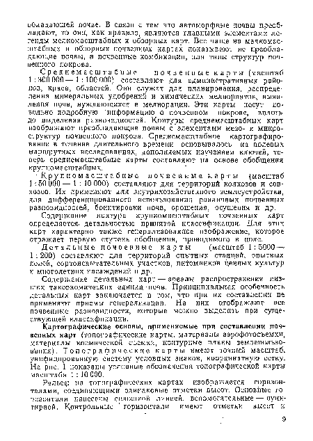 Среднемасштабные почвенные карты (масштаб 1 :300 ООО— 1:100 000) составляют для административных районов, краев, областей. Они служат для планирования, распределения минеральных удобрений и химических мелиорантов, выявления почв, нуждающихся в мелиорации. Эти карты несут довольно подробную информацию о почвенном покрове, вплоть до выделения разновидностей. Контуры среднемасштабных карт изображают преобладающие почвы с элементами мезо- и микроструктур почвенного покрова. Среднемасштабное картографирование в течение длительного времени ■ основывалось на полевых маршрутных исследованиях, дополняемых изучением ключей, теперь среднемасштабные карты составляют на основе обобщения крупномасштабных.