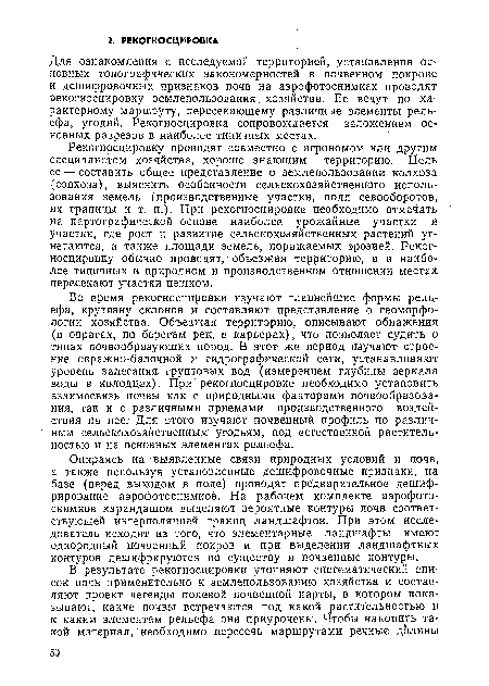 Рекогносцировку проводят совместно с агрономом или другим специалистом хозяйства, хорошо знающим территорию. Цель ее — составить общее представление о землепользовании колхоза (совхоза), выяснить особенности сельскохозяйственного использования земель (производственные участки, поля севооборотов, их границы и т. п.). При рекогносцировке необходимо отмечать на картографической основе наиболее урожайные участки и участки, где рост и развитие. сельскохозяйственных растений угнетаются, а также площади земель, поражаемых эрозией. Рекогносцировку обычно проводят, объезжая территорию, а в наиболее типичных в природном и производственном отношении местах пересекают участки пешком.