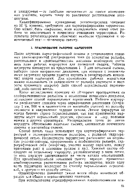 После изучения картографической основы и установления основных закономерностей распределения почв по элементам рельефа, растительным и производственным массивам необходимо составить план рабочих маршрутов для почвенной съемки1.. Рабочие маршруты планируют на предстоящие 1—2 дня почвенной съемки, выбирая такое направление движения, при котором с минимальными затратами времени удается изучить и закартировать почвенный покров территории. Для проложения рабочих маршрутов можно использовать (в зависимости от рельефа местности и пестроты почвенного покрова) либо способ параллельных пересечений, либо способ петель.