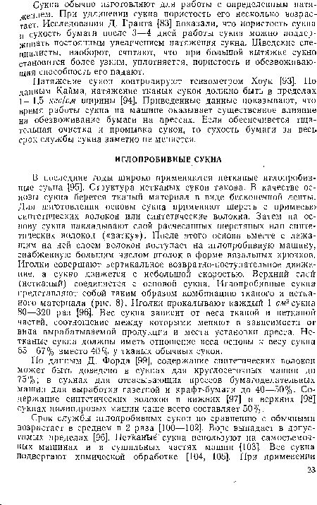 В последние годы широко применяются нетканые иглопробивные сукна [95]. Структура нетканых сукон такова. В качестве основы сукна берется тканый материал в виде бесконечной ленты. Для изготовления основы сукна применяют шерсть с примесью синтетических волокон или синтетические волокна. Затем на основу сукна накладывают слой расчесанных шерстяных или синтетических волокон («ватку»). После этого основа вместе с лежащим на ней слоем волокон поступает на иглопробивную машину, снабженную большим числом иголок в форме вязальных крючков. Иголки совершают вертикальное возвратно-поступательное движение, а сукно движется с небольшой скоростью. Верхний слой (нетканый) соединяется с основой сукна. Иглопробивные сукна представляют собой таким образом комбинацию тканого и нетканого материала (рис. 8). Иголки прокалывают каждый 1 см2 сукна 80—320 раз [96]. Вес сукна зависит от веса тканой и нетканой частей, соотношение между которыми меняют в зависимости от вида вырабатываемой продукции и места установки пресса. Нетканые сукна должны иметь отношение веса основы к весу сукна 65—67% вместо 40% У тканых обычных сукон.