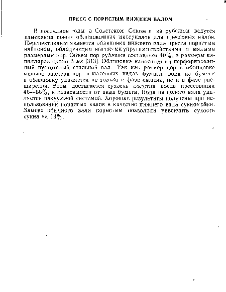 В последние годы в Советском Союзе и за рубежом ведутся изыскания новых облицовочных материалов для прессовых валов. Перспективным является облицовка нижнего вала пресса пористым найлоном, обладающим высокими упругими свойствами и малыми размерами пор. Объем пор рубашки составляет 40%, а размеры капилляров около 3 мк [313]. Облицовка наносится на перфорированный пустотелый стальной вал. Так как размер пор в облицовке меньше размера пор в массовых видах бумаги, вода из бумаги в облицовку удаляется не только в фазе сжатия, но и в фазе расширения. Этим достигается сухость полотна после прессования 45—56%, в зависимости от вида бумаги. Вода из полого вала удаляется вакуумной системой. Хорошие результаты получены при использовании пористых валов в качестве нижнего вала сукномойки. Замена обычного вала пористым позволила увеличить сухость сукна на 13%.
