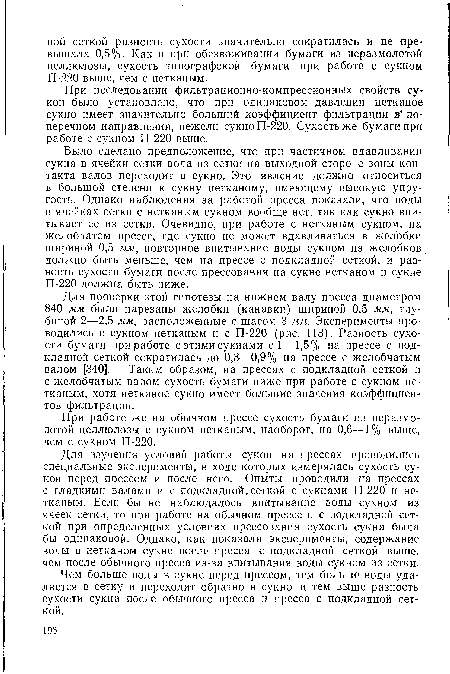 Было сделано предположение, что при частичном вдавливании сукна в ячейки сетки вода из сетки на выходной стороне зоны контакта валов переходит в сукно. Это явление должно относиться в большой степени к сукну нетканому, имеющему высокую упругость. Однако наблюдения за работой пресса показали, что воды в ячейках сетки с нетканым сукном вообще нет, так как сукно впитывает ее из сетки. Очевидно, при работе с нетканым сукном, на желобчатом прессе, где сукно не может вдавливаться в желобки шириной 0,5 мм, повторное впитывание воды сукном из желобков должно быть меньше, чем на прессе с подкладной сеткой, и разность сухости бумаги после прессования на сукне нетканом и сукне П-220 должна быть ниже.