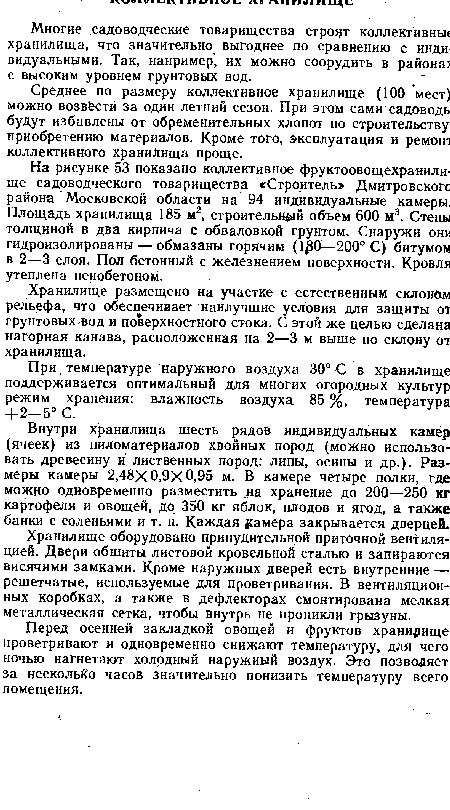 На рисунке 53 показано коллективное фруктоовощехранили-ще садоводческого товарищества «Строитель» Дмитровского района Московской области на 94 индивидуальные камеры. Площадь хранилища 185 м2, строительной объем 600 м3. Стены толщиной в два кирпича с обваловкой грунтом. Снаружи они гидроизолированы — обмазаны горячим (1 0—200° С) битумом в 2—3 слоя. Пол бетонный с железнением поверхности. Кровля утеплена пенобетоном.