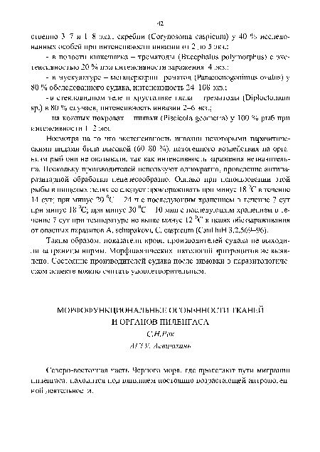 Несмотря на то что экстенсивность инвазии некоторыми паразитическими видами была высокой (60-80 %), патогенного воздействия на организм рыб они не оказывали, так как интенсивность заражения незначительна. Поскольку производителей используют однократно, проведение антипа-разитарной обработки нецелесообразно. Однако при использовании этой рыбы в пищевых целях ее следует промораживать при минус 18 °С в течение 14 сут; при минус 20 °С - 24 ч с последующим хранением в течение 7 сут при минус 18 °С; при минус 30 °С - 10 мин с последующим хранением в течение 7 сут при температуре не выше минус 12 °С в целях обеззараживания от опасных паразитов A. schupakovi, С. caspicum (СанПиН 3.2.569-96).