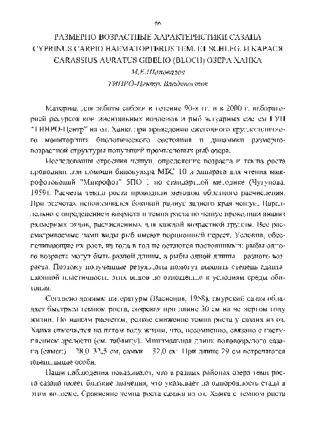 Исследования строения чешуи, определение возраста и темпа роста проводили при помощи бинокуляра МБС-10 и аппарата для чтения микрофотокопий "Микрофот" 5ПО-1 по стандартной методике (Чугунова, 1959). Расчеты темпа роста проводили методом обратного расчисления. При расчетах использовался боковой радиус заднего края чешуи. Параллельно с определением возраста и темпа роста по чешуе проводили анализ размерных рядов, расчисленных для каждой возрастной группы. Все рассматриваемые нами виды рыб имеют порционный нерест. Условия, обеспечивающие их рост, из года в год не остаются постоянными: рыбы одного возраста могут быть разной длины, а рыбы одной длины - разного возраста. Поэтому полученные результаты помогут выявить степень адаптационной пластичности этих видов по отношению к условиям среды обитания.