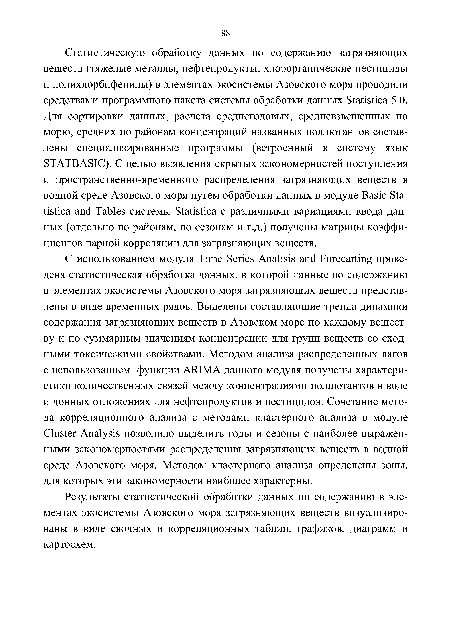 С использованием модуля Time Series Análisis and Forecarting проведена статистическая обработка данных, в которой данные по содержанию в элементах экосистемы Азовского моря загрязняющих веществ представлены в виде временных рядов. Выделены составляющие тренда динамики содержания загрязняющих веществ в Азовском море по каждому веществу и по суммарным значениям концентрации для групп веществ со сходными токсическими свойствами. Методом анализа распределенных лагов с использованием функции ARIMA данного модуля получены характеристики количественных связей между концентрациями поллютантов в воде и донных отложениях для нефтепродуктов и пестицидов. Сочетание метода корреляционного анализа с методами кластерного анализа в модуле Cluster Analysis позволило выделить годы и сезоны с наиболее выраженными закономерностями распределения загрязняющих веществ в водной среде Азовского моря. Методом кластерного анализа определены зоны, для которых эти закономерности наиболее характерны.