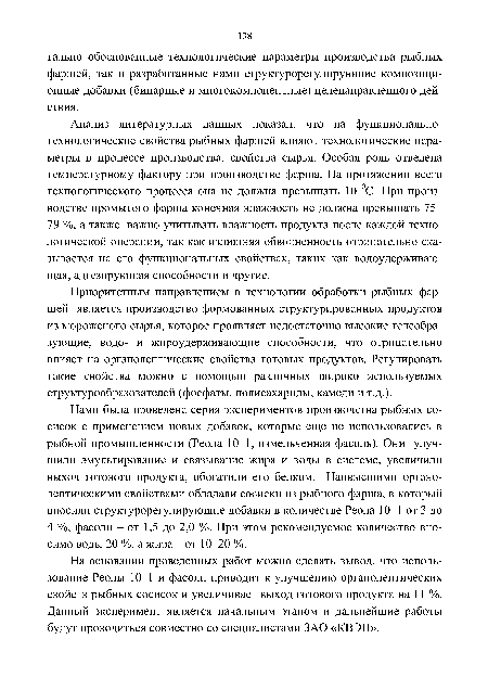 Нами была проведена серия экспериментов производства рыбных сосисок с применением новых добавок, которые еще не использовались в рыбной промышленности (Реола 10-1, измельченная фасоль). Они улучшили эмульгирование и связывание жира и воды в системе, увеличили выход готового продукта, обогатили его белком. Наивысшими органолептическими свойствами обладали сосиски из рыбного фарша, в который вносили структурорегулирующие добавки в количестве Реола 10-1 от 3 до 4 %, фасоли - от 1,5 до 2,0 %. При этом рекомендуемое количество вносимо воды 20 %, а жира - от 10-20 %.