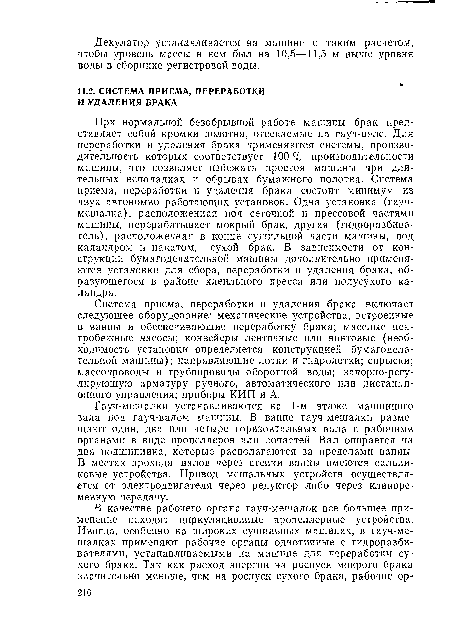При нормальной безобрывной работе машины брак представляет собой кромки полотна, отсекаемые на гауч-вале. Для переработки и удаления брака применяются системы, производительность которых соответствует 100 % производительности машины, что позволяет избежать простоя машины при длительных неполадках и обрывах бумажного полотна. Система приема, переработки и удаления брака состоит минимум из двух автономно работающих установок. Одна установка (гауч-мешалка), расположенная под сеточной и прессовой частями машины, перерабатывает мокрый брак, другая (гидроразбива-тель), расположенная в конце сушильной части машины, под каландром и накатом,— сухой брак. В зависимости от конструкции бумагоделательной машины дополнительно применяются установки для сбора, переработки и удаления брака, образующегося в районе клеильного пресса или полусухого каландра.