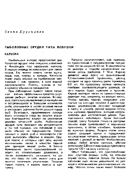 При соблюдении правил ловля катиской — весьма эффективное средство улучшения рыбных запасов водоема. Во-первых, поскольку вылавливается малоценная и встречающаяся в большом количестве рыба, улучшаются в целом условия жизни и успешного развития более ценных пород рыб. Во-вторых, прореживание прежде всего окуневого стада во многих водоемах благоприятно влияет на увеличение размера остальной рыбы. Рыболовные орудия типа ловушки мы рекомендуем и по той причине, что попавшая в них рыба обычно не повреждается. Запрещенных к ловле рыб и недомерков следует выпускать обратно в водоем. Орудия ловли, о которых идет речь, можно использовать также в качестве садков для хранения живой рыбы. В пользу применения таких приспособлений говорит их относительная дешевизна, а также возможность изготовить их дома, что само по себе может стать для многих полезным увлечением. Техника ловли проста, и ловить можно в одиночку.