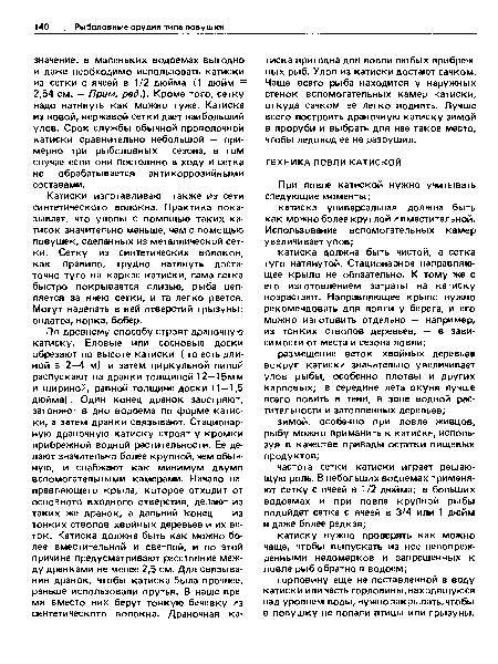 Катиски изготавливают также из сети синтетического волокна. Практика показывает, что уловы с помощью таких ка-тисок значительно меньше, чем с помощью ловушек, сделанных из металлической сетки. Сетку из синтетических волокон, как правило, трудно натянуть достаточно туго на каркас катиски, сама сетка быстро покрывается слизью, рыба цепляется за ячею сетки, и та легко рвется. Могут наделать в ней отверстий грызуны: ондатра, норка, бобер.