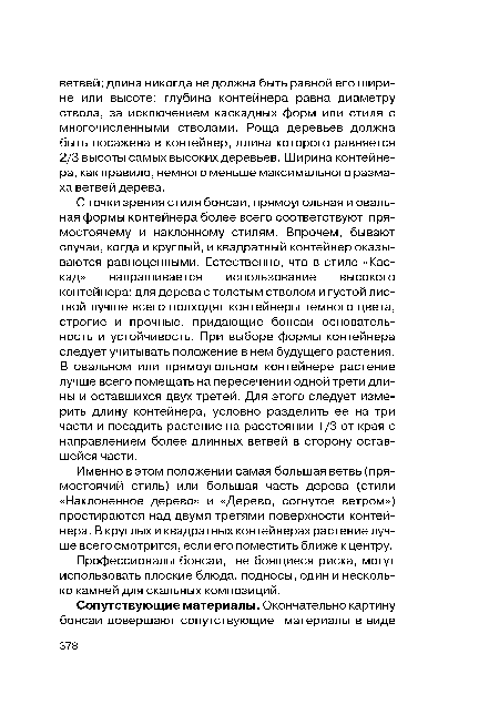 С точки зрения стиля бонсай, прямоугольная и овальная формы контейнера более всего соответствуют прямостоячему и наклонному стилям. Впрочем, бывают случаи, когда и круглый, и квадратный контейнер оказываются равноценными. Естественно, что в стиле «Каскад» напрашивается использование высокого контейнера; для дерева с толстым стволом и густой листвой лучше всего подходят контейнеры темного цвета, строгие и прочные, придающие бонсай основательность и устойчивость. При выборе формы контейнера следует учитывать положение в нем будущего растения. В овальном или прямоугольном контейнере растение лучше всего помещать на пересечении одной трети длины и оставшихся двух третей. Для этого следует измерить длину контейнера, условно разделить ее на три части и посадить растение на расстоянии 1 /3 от края с направлением более длинных ветвей в сторону оставшейся части.