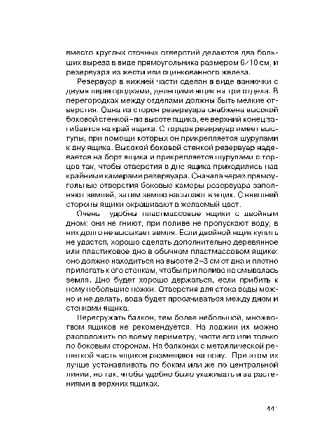 Резервуар в нижней части сделан в виде ванночки с двумя перегородками, делящими ящик на три отдела. В перегородках между отделами должны быть мелкие отверстия. Одна из сторон резервуара снабжена высокой боковой стенкой-по высоте ящика, ее верхний конец загибается на край ящика. С торцов резервуар имеет выступы, при помощи которых он прикрепляется шурупами к дну ящика. Высокой боковой стенкой резервуар надевается на борт ящика и прикрепляется шурупами с торцов так, чтобы отверстия в дне ящика приходились над крайними камерами резервуара. Сначала через прямоугольные отверстия боковые камеры резервуара заполняют землей, затем землю насыпают в ящик. С внешней стороны ящики окрашивают в желаемый цвет.