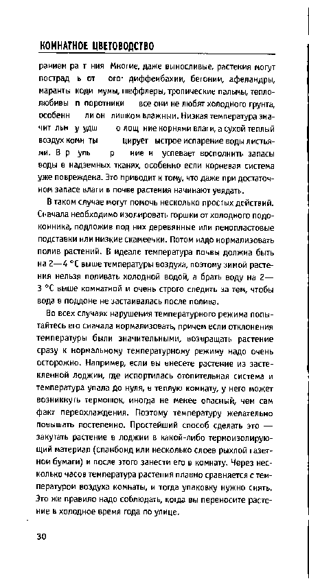 Во всех случаях нарушения температурного режима попытайтесь его сначала нормализовать, причем если отклонения температуры были значительными, возвращать растение сразу к нормальному температурному режиму надо очень осторожно. Например, если вы внесете растение из застекленной лоджии, где испортилась отопительная система и температура упала до нуля, в теплую комнату, у него может возникнуть термошок, иногда не менее опасный, чем сам факт переохлаждения. Поэтому температуру желательно повышать постепенно. Простейший способ сделать это — закутать растение в лоджии в какой-либо термоизолирующий материал (спанбонд или несколько слоев рыхлой газетной бумаги) и после этого занести его в комнату. Через несколько часов температура растения плавно сравняется с температурой воздуха комнаты, и тогда упаковку нужно снять. Это же правило надо соблюдать, когда вы переносите растение в холодное время года по улице.