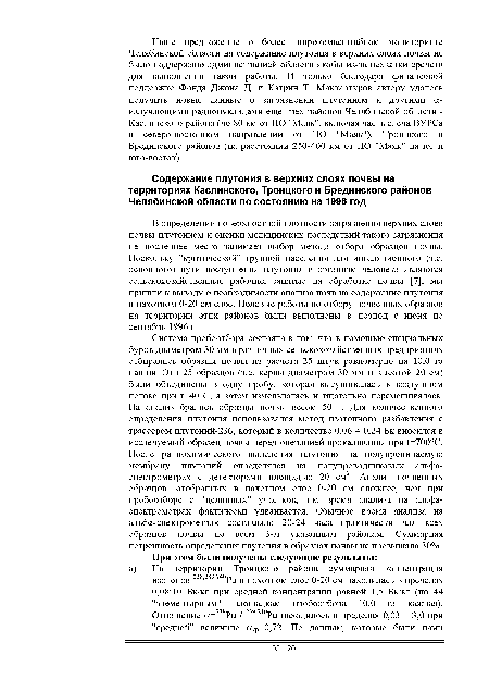 Система пробоотбора состояла в том, что в помощью специальных буров диаметром 30 мм в различных сельскохозяйственных предприятиях отбирались образцы почвы из расчета 25 штук равномерно на 10,0 га пашни. Эти 25 образцов (т.е. керны диаметром 30 мм и высотой 20 см) были объединены в одну пробу, которая высушивалась в воздушном потоке при 1=40°С, а затем измельчалась и тщательно перемешивалась. На анализ брались образцы почвы весом 50 г. Для количественного определения плутония использовался метод изотопного разбавления с трассером плутоний-236, который в количестве 0,06 -г 0,24 Бк вносился в исследуемый образец почвы перед операцией прокаливания при 1=700°С. После радиохимического выделения плутония на полупроницаемую мембрану плутоний определялся на полупроводниковых альфа-спектрометрах с детекторами площадью 20 см . Анализ почвенных образцов, отобранных в пахотном слое 0-20 см сложнее, чем при пробоотборе с "целинных" участков, т.к. время анализа на альфа-спектрометрах фактически удваивается. Обычное время анализа на альф а-спектрометр ах составляло 20-24 часа практически для всех образцов почвы по всем 3-м указанным районам. Суммарная погрешность определения плутония в образцах почвы не превышала 30%.