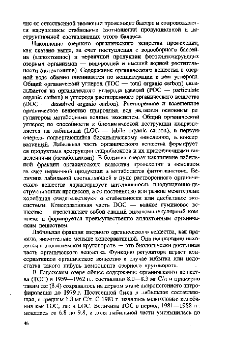 Накопление озерного органического вещества происходит, как сказано выше, за счет поступления с водосборного бассейна (аллохтонное) и первичной продукции фотосинтезирующих озерных организмов — водорослей и высшей водной растительности (автохтонное). Содержание органического вещества в озерной воде обычно оценивается по концентрации в нем углерода. Общий органический углерод (TOC — total organic carbon) складывается из органического углерода взвесей (РОС — particulate organic carbon) и углерода растворенного органического вещества (DOC — dissolved organic carbon). Растворенное и взвешенное органическое вещество природных вод является основным регулятором метаболизма водных экосистем. Общий органический углерод по способности к биохимической деструкции подразделяется на лабильный (LOC — labile organic carbon), в первую очередь подвергающийся биохимическому окислению, и консервативный. Лабильная часть органического вещества формируется продуктами деструкции гидробионтов и их прижизненными выделениями (метаболитами). В больших озерах накопление лабильной фракции органического вещества происходит в основном за счет первичной продукции и метаболитов фитопланктона. Величина лабильной составляющей в пуле растворенного органического вещества характеризует интенсивность продукционно-де-струкционных процессов, а ее постоянство или резкие межгодовые колебания свидетельствуют о стабильности или дисбалансе экосистемы. Консервативная часть DOC — водное гуминовое вещество — представляет собой единый высокомолекулярный комплекс и формируется преимущественно аллохтонным органическим веществом.