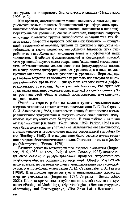 Как правило, математические модели экосистем водоемов, если учитывать только процессы биохимической трансформации, цред-ставляют собой балансовые соотношения, записанные в виде дифференциальных уравнений, согласно которым, например, скорость изменения биомассы группы гидробионтов складывается как баланс между скоростью прироста собственной биомассы — продукцией, скоростью отмирания, тратами на дыхание и процессы метаболизма, а также скоростью потребления биомассы этих гидробионтов гидробионтами, стоящими выше в трофической цепи экосистемы. Наиболее фундаментальной и бесспорной основой этих уравнений служит закон сохранения (изменения) массы вещества. Математические модели экосистем формулируются иногда не в виде систем дифференциальных уравнений, а в виде их дискретных аналогов — систем разностных уравнений. Впрочем, при реализации моделей на компьютерах реально используются системы разностных уравнений — дискретные аналоги систем дифференциальных уравнений. Здесь уместно заметить, что лучшими средствами описания экологических моделей на современном этапе развития этой области знаний исследователи, по-видимому, не располагают.