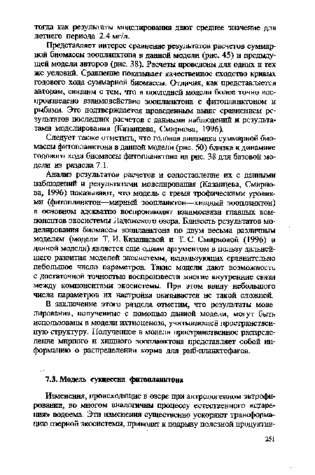 Анализ результатов расчетов и сопоставление их с данными наблюдений и результатами моделирования (Казанцева, Смирнова, 1996) показывают, что модель с тремя трофическими уровнями (фитопланктон—мирный зоопланктон—хищный зоопланктон) в основном адекватно воспроизводит взаимосвязи главных компонентов экосистемы Ладожского озера. Близость результатов моделирования биомассы зоопланктона по двум весьма различным моделям (модели Т. И. Казанцевой и Т. С. Смирновой (1996) и данной модели) является еще одним аргументом в пользу дальнейшего развития моделей экосистемы, использующих сравнительно небольшое число параметров. Такие модели дают возможность с достаточной точностью воспроизвести многие внутренние связи между компонентами экосистемы. При этом ввиду небольшого числа параметров их настройка оказывается не такой сложной.