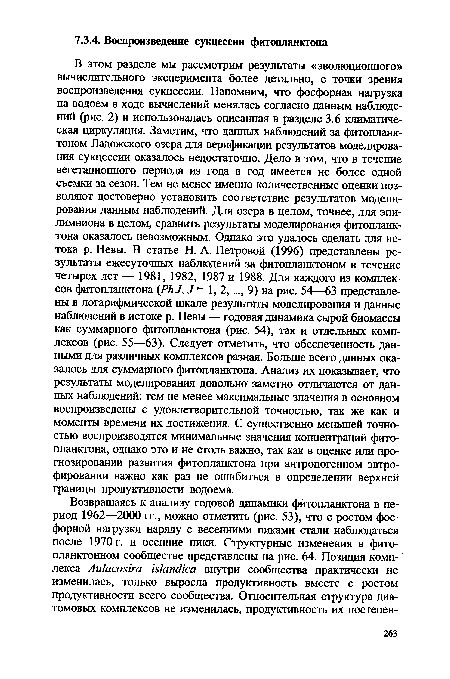 В этом разделе мы рассмотрим результаты «эволюционного» вычислительного эксперимента более детально, с точки зрения воспроизведения сукцессии. Напомним, что фосфорная нагрузка на водоем в ходе вычислений менялась согласно данным наблюдений (рис. 2) и использовалась описанная в разделе 3.6 климатическая циркуляция. Заметим, что данных наблюдений за фитопланктоном Ладожского озера для верификации результатов моделирования сукцессии оказалось недостаточно. Дело в том, что в течение вегетационного периода из года в год имеется не более одной съемки за сезон. Тем не менее именно количественные оценки позволяют достоверно установить соответствие результатов моделирования данным наблюдений. Для озера в целом, точнее, для эпи-лимниона в целом, сравнить результаты моделирования фитопланктона оказалось невозможным. Однако это удалось сделать для истока р. Невы. В статье Н. А. Петровой (1996) представлены результаты ежесуточных наблюдений за фитопланктоном в течение четырех лет — 1981, 1982, 1987 и 1988. Для каждого из комплексов фитопланктона (PhJ, J = 1, 2,..., 9) на рис. 54—63 представлены в логарифмической шкале результаты моделирования и данные наблюдений в истоке р. Невы — годовая динамика сырой биомассы как суммарного фитопланктона (рис. 54), так и отдельных комплексов (рис. 55—63). Следует отметить, что обеспеченность данными для различных комплексов разная. Больше всего данных оказалось для суммарного фитопланктона. Анализ их показывает, что результаты моделирования довольно заметно отличаются от данных наблюдений; тем не менее максимальные значения в основном воспроизведены с удовлетворительной точностью, так же как и моменты времени их достижения. С существенно меньшей точностью воспроизводятся минимальные значения концентраций фитопланктона, однако это и не столь важно, так как в оценке или прогнозировании развития фитопланктона при антропогенном эвтро-фировании важно как раз не ошибиться в определении верхней границы продуктивности водоема.