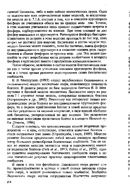 В. В. Меншуткин (1993) создал двухбоксовую (эпилимнион и гиполимнион) модель экосистемы озера, включающую подмодель бентоса. В данном разделе на базе подмодели бентоса В. В. Мен-шуткина и базовой модели экосистемы Ладожского озера из раздела 7.1 строится новая модель, содержащая подмодель бентоса (Астраханцев и др., 2003). Поскольку нас интересует только воспроизведение роли бентоса во внутриводоемном круговороте фосфора, то в первом приближении бентос в новой модели представлен без разделения на видовые популяции, в виде единой обобщенной биомассы, распределенной по дну водоема. Без разделения на видовые популяции представлен бентос и в модели Невской губы (Умнов, 1996).