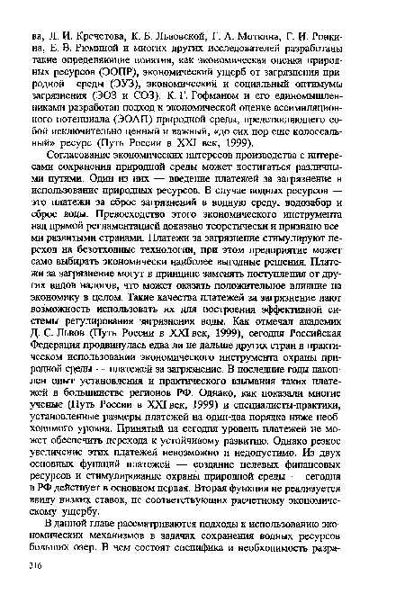 Согласование экономических интересов производства с интересами сохранения природной среды может достигаться различными путями. Один из них — введение платежей за загрязнение и использование природных ресурсов. В случае водных ресурсов — это платежи за сброс загрязнений в водную среду, водозабор и сброс воды. Превосходство этого экономического инструмента над прямой регламентацией доказано теоретически и признано всеми развитыми странами. Платежи за загрязнение стимулируют переход на безотходные технологии, при этом предприятие может само выбирать экономически наиболее выгодные решения. Платежи за загрязнение могут в принципе заменять поступления от других видов налогов, что может оказать положительное влияние на экономику в целом. Такие качества платежей за загрязнение дают возможность использовать их для построения эффективной системы регулирования загрязнения воды. Как отмечал академик Д. С. Львов (Путь России в XXI век, 1999), сегодня Российская Федерация продвинулась едва ли не дальше других стран в практическом использовании экономического инструмента охраны природной среды — платежей за загрязнение. В последние годы накоплен опыт установления и практического взымания таких платежей в большинстве регионов РФ. Однако, как показали многие ученые (Путь России в XXI век, 1999) и специалисты-практики, установленные размеры платежей на один-два порядка ниже необходимого уровня. Принятый на сегодня уровень платежей не может обеспечить перехода к устойчивому развитию. Однако резкое увеличение этих платежей невозможно и недопустимо. Из двух основных функций платежей — создание целевых финансовых ресурсов и стимулирование охраны природной среды — сегодня в РФ действует в основном первая. Вторая функция не реализуется ввиду низких ставок, не соответствующих расчетному экономическому ущербу.