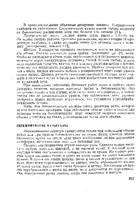 Щебень. Увлажнение крупного заполнителя почти не увеличивает его объем. Однако некоторые виды щебня поглощают до 2% воды. Чтобы не уменьшился объем воды, необходимой для гидратации цемента, незадолго перед смешиванием составных частей бетона щебень в куче надо полностью насытить влагой, но к моменту загрузки щебня в бетономешалку его поверхность должна высохнуть. Щебень дозируют так же, как и песок. Нельзя насыпать щебень в дозировочный ящик выше уровня стенок ящика. Щебень разного гранулометрического состава надо держать в отдельных кучах и брать для смеси необходимое количество щебня из каждой кучи.