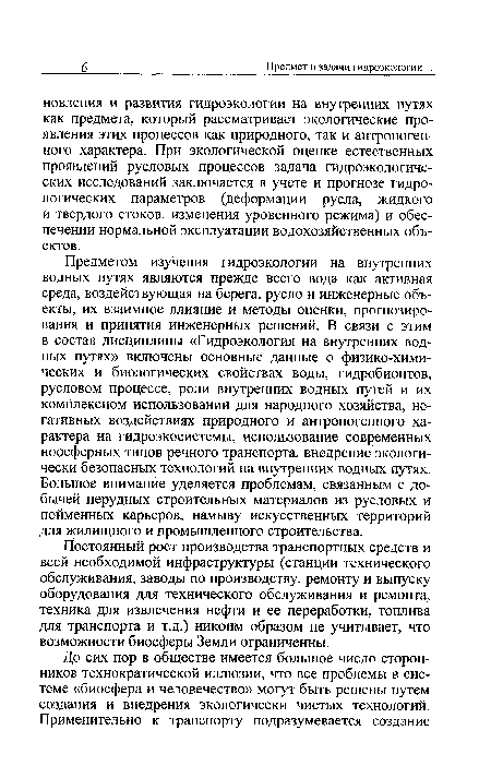 Предметом изучения гидроэкологии на внутренних водных путях являются прежде всего вода как активная среда, воздействующая на берега, русло и инженерные объекты, их взаимное влияние и методы оценки, прогнозирования и принятия инженерных решений. В связи с этим в состав дисциплины «Гидроэкология на внутренних водных путях» включены основные данные о физико-химических и биологических свойствах воды, гидробионтов, русловом процессе, роли внутренних водных путей и их комплексном использовании для народного хозяйства, негативных воздействиях природного и антропогенного характера на гидроэкосистемы, использование современных ноосферных типов речного транспорта, внедрение экологически безопасных технологий на внутренних водных путях. Большое внимание уделяется проблемам, связанным с добычей нерудных строительных материалов из русловых и пойменных карьеров, намыву искусственных территорий для жилищного и промышленного строительства.