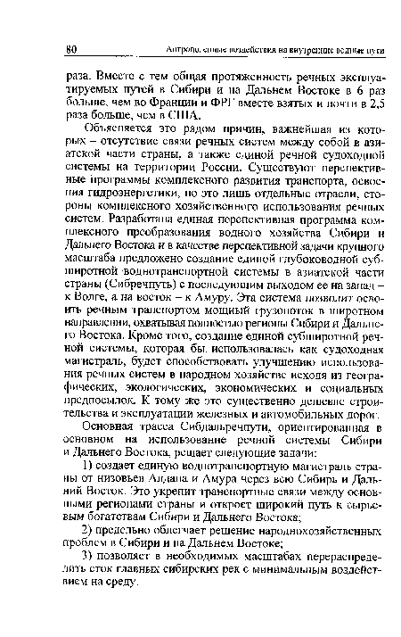 Объясняется это рядом причин, важнейшая из которых - отсутствие связи речных систем между собой в азиатской части страны, а также единой речной судоходной системы на территории России. Существуют перспективные программы комплексного развития транспорта, освоения гидроэнергетики, но это лишь отдельные отрасли, стороны комплексного хозяйственного использования речных систем. Разработана единая перспективная программа комплексного преобразования водного хозяйства Сибири и Дальнего Востока и в качестве перспективной задачи крупного масштаба предложено создание единой глубоководной суб-широтной воднотранспортной системы в азиатской части страны (Сибречпуть) с последующим выходом ее на запад -к Волге, а на восток - к Амуру. Эта система позволит освоить речным транспортом мощный грузопоток в широтном направлении, охватывая полностью регионы Сибири и Дальнего Востока. Кроме того, создание единой субширотной речной системы, которая бы использовалась как судоходная магистраль, будет способствовать улучшению использования речных систем в народном хозяйстве исходя из географических, экологических, экономических и социальных предпосылок. К тому же это существенно дешевле строительства и эксплуатации железных и автомобильных дорог.