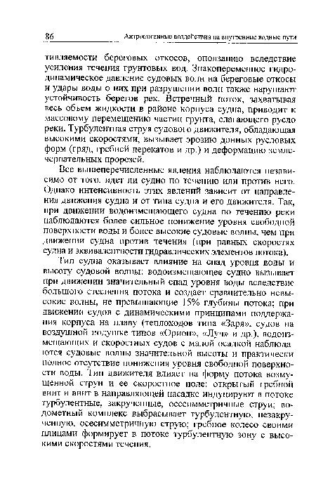 Тип судна оказывает влияние на спад уровня воды и высоту судовой волны: водоизмещающее судно вызывает при движении значительный спад уровня воды вследствие большого стеснения потока и создает сравнительно невысокие волны, не превышающие 15% глубины потока; при движении судов с динамическими принципами поддержания корпуса на плаву (теплоходов типа «Заря», судов на воздушной подушке типов «Орион», «Луч» и др.), водоиз-мещающих и скоростных судов с малой осадкой наблюдаются судовые волны значительной высоты и практически полное отсутствие понижения уровня свободной поверхности воды. Тип движителя влияет на форму потока возмущенной струи и ее скоростное поле: открытый гребной винт и винт в направляющей насадке индуцируют в потоке турбулентные, закрученные, осесимметричные струи; водометный комплекс выбрасывает турбулентную, незакру-ченную, осесимметричную струю; гребное колесо своими плицами формирует в потоке турбулентную зону с высокими скоростями течения.