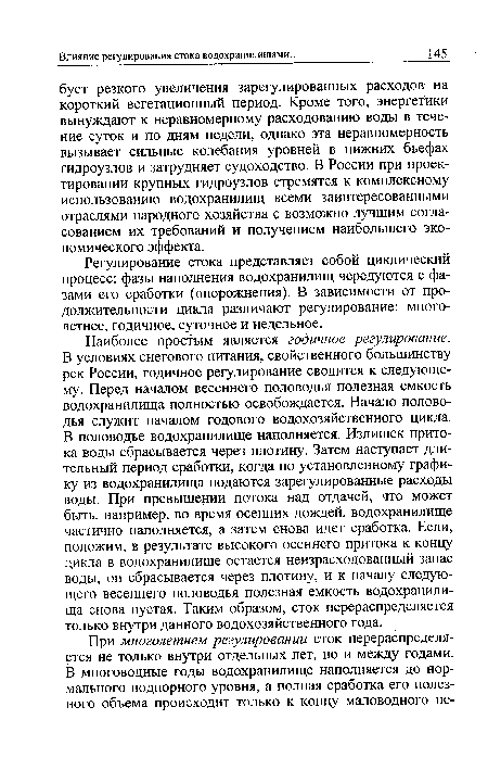 Наиболее простым является годичное регулирование. В условиях снегового питания, свойственного большинству рек России, годичное регулирование сводится к следующему. Перед началом весеннего половодья полезная емкость водохранилища полностью освобождается. Начало половодья служит началом годового водохозяйственного цикла. В половодье водохранилище наполняется. Излишек притока воды сбрасывается через плотину. Затем наступает длительный период сработки, когда по установленному графику из водохранилища подаются зарегулированные расходы воды. При превышении потока над отдачей, что может быть, например, во время осенних дождей, водохранилище частично наполняется, а затем снова идет сработка. Если, положим, в результате высокого осеннего притока к концу цикла в водохранилище остается неизрасходованный запас воды, он сбрасывается через плотину, и к началу следующего весеннего половодья полезная емкость водохранилища снова пустая. Таким образом, сток перераспределяется только внутри данного водохозяйственного года.