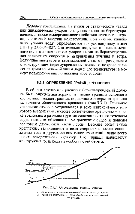 В общем случае при расчетах берегоукреплений должны быть определены верхняя и нижняя границы основного крепления, нижняя граница подводного и верхняя граница надводного облегченного крепления (рис.5.3.1). Основное крепление откосов устраивается в зоне интенсивного волнового воздействия, нижнее облегченное крепление - в зоне возможного размыва грунтов основания откоса течением воды, потоком обтекания при движении судов и донным волновым движением частиц воды. Верхнее облегченное крепление, выполняемое в виде одерновки, посева специальных трав и других легких типов креплений, чаще всего носит декоративный характер. Его граница выбирается конструктивно, исходя из особенностей берега.