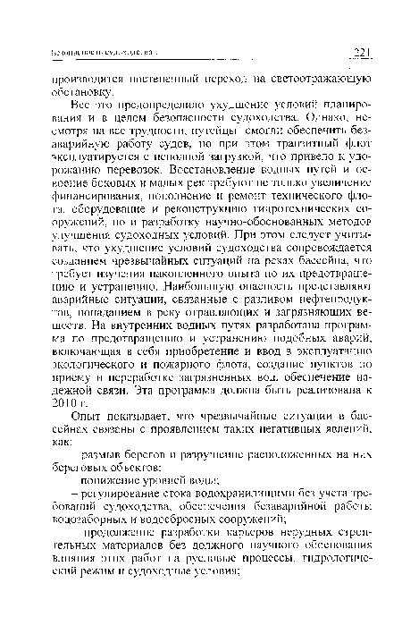 Все это предопределило ухудшение условий планирования и в целом безопасности судоходства. Однако, несмотря на все трудности, путейцы смогли обеспечить безаварийную работу судов, но при этом транзитный флот эксплуатируется с неполной загрузкой, что привело к удорожанию перевозок. Восстановление водных путей и освоение боковых и малых рек требуют не только увеличение финансирования, пополнение и ремонт технического флота, оборудование и реконструкцию гидротехнических сооружений, но и разработку научно-обоснованных методов улучшения судоходных условий. При этом следует учитывать, что ухудшение условий судоходства сопровождается созданием чрезвычайных ситуаций на реках бассейна, что требует изучения накопленного опыта по их предотвращению и устранению. Наибольшую опасность представляют аварийные ситуации, связанные с разливом нефтепродуктов, попаданием в реку отравляющих и загрязняющих веществ. На внутренних водных путях разработана программа по предотвращению и устранению подобных аварий, включающая в себя приобретение и ввод в эксплуатацию экологического и пожарного флота, создание пунктов по приему и переработке загрязненных вод, обеспечение надежной связи. Эта программа должна быть реализована к 2010 г.