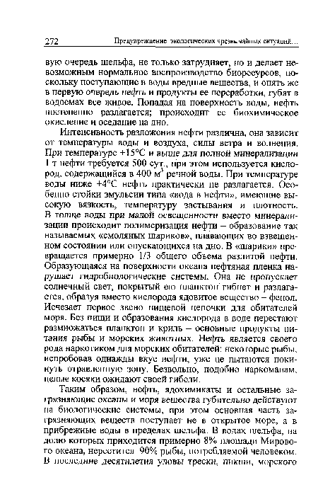 Интенсивность разложения нефти различна, она зависит от температуры воды и воздуха, силы ветра и волнения. При температуре +15°С и выше для полной минерализации 1 т нефти требуется 500 сут., при этом используется кислород, содержащийся в 400 м3 речной воды. При температуре воды ниже +4°С нефть практически не разлагается. Особенно стойки эмульсии типа «вода в нефти», имеющие высокую вязкость, температуру застывания и плотность. В толще воды при малой освещенности вместо минерализации происходит полимеризация нефти - образование так называемых «смоляных шариков», плавающих во взвешенном состоянии или опускающихся на дно. В «шарики» превращается примерно 1/3 общего объема разлитой нефти. Образующаяся на поверхности океана нефтяная пленка нарушает гидробиологические системы. Она не пропускает солнечный свет, покрытый ею планктон гибнет и разлагается, образуя вместо кислорода ядовитое вещество - фенол. Исчезает первое звено пищевой цепочки для обитателей моря. Без пищи и образования кислорода в воде перестают размножаться планктон и криль - основные продукты питания рыбы и морских животных. Нефть является своего рода наркотиком для морских обитателей: некоторые рыбы, испробовав однажды вкус нефти, уже не пытаются покинуть отравленную зону. Безвольно, подобно наркоманам, целые косяки ожидают своей гибели.