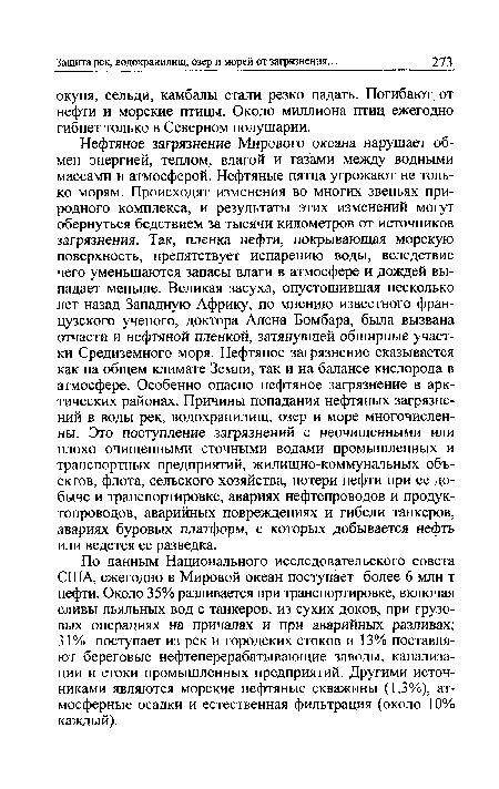 Нефтяное загрязнение Мирового океана нарушает обмен энергией, теплом, влагой и газами между водными массами и атмосферой. Нефтяные пятна угрожают не только морям. Происходят изменения во многих звеньях природного комплекса, и результаты этих изменений могут обернуться бедствием за тысячи километров от источников загрязнения. Так, пленка нефти, покрывающая морскую поверхность, препятствует испарению воды, вследствие чего уменьшаются запасы влаги в атмосфере и дождей выпадает меньше. Великая засуха, опустошившая несколько лет назад Западную Африку, по мнению известного французского ученого, доктора Алена Бомбара, была вызвана отчасти и нефтяной пленкой, затянувшей обширные участки Средиземного моря. Нефтяное загрязнение сказывается как на общем климате Земли, так и на балансе кислорода в атмосфере. Особенно опасно нефтяное загрязнение в арктических районах. Причины попадания нефтяных загрязнений в воды рек, водохранилищ, озер и море многочисленны. Это поступление загрязнений с неочищенными или плохо очищенными сточными водами промышленных и транспортных предприятий, жилищно-коммунальных объектов, флота, сельского хозяйства, потери нефти при ее добыче и транспортировке, авариях нефтепроводов и продук-топроводов, аварийных повреждениях и гибели танкеров, авариях буровых платформ, с которых добывается нефть или ведется ее разведка.