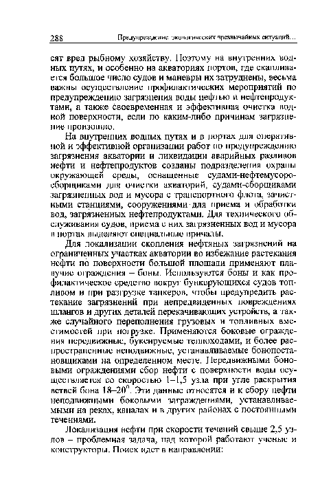 Для локализации скопления нефтяных загрязнений на ограниченных участках акватории во избежание растекания нефти по поверхности большой площади применяют плавучие ограждения - боны. Используются боны и как профилактическое средство вокруг бункерующихся судов топливом и при разгрузке танкеров, чтобы предупредить растекание загрязнений при непредвиденных повреждениях шлангов и других деталей перекачивающих устройств, а также случайного переполнения грузовых и топливных вместимостей при погрузке. Применяются боковые ограждения передвижные, буксируемые теплоходами, и более распространенные неподвижные, устанавливаемые бонопоста-новщиками на определенном месте. Передвижными боно-выми ограждениями сбор нефти с поверхности воды осуществляется со скоростью 1-1,5 узла при угле раскрытия ветвей бона 18-20°. Эти данные относятся и к сбору нефти неподвижными боковыми заграждениями, устанавливаемыми на реках, каналах и в других районах с постоянными течениями.