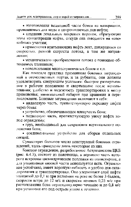 Боновое ограждение, разработанное Астраханским ЦКБ (рис. 6.4.3), состоит из полотнища, в верхнюю часть которого встроены цилиндрические поплавки из полистирола, а для утяжеления нижней части используется цепь. Ограждение устойчиво, имеет хорошую гибкость и удобно для складирования и транспортировки. Оно удерживает слой нефти толщиной до 0,1 м при волнении на реке не более 3 баллов, скорости ветра до 12 м/с и скорости течения 0,25 м/с при расположении бона перпендикулярно течению и до 0,8 м/с при установке его под острым углом к течению.