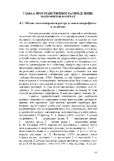 Степень развития растительности, видовой и экобиомор-фологический состав макрофитов и их распределение в водоеме подчиняются определенным закономерностям и зависят от многих экологических факторов (морфологические характеристики водоема, оптические свойства воды, подвижность водных масс, действие ветра, химические факторы, газовый режим, механические и химические свойства грунтов, температурный режим и другие). Особо нужно отметить антропогенный фактор, оказывающий существенное влияние на макрофитную растительность. Все эти факторы тесно связаны друг с другом и в комплексе создают все разнообразие мест обитания, которое отражается в распределении макрофитов в водоеме. При благоприятных для жиз ни растений условиях у берегов различают несколько зон, или поясов растительности, сменяющих друг друга с увеличением глубины (Катанская, 1981). Каждая из зон образуется видами, относящимися к определенным экобиоморфам. Как правило, они располагаются в следующем порядке: 1) зона прибрежных влаголюбивых растений; 2) зона воздушно-водных растений, или гелофитов; 3) зона гидрофитов с плавающими листьями; 4) зона высоких погруженных гидрофитов; 5) зона придонных гидрофитов.